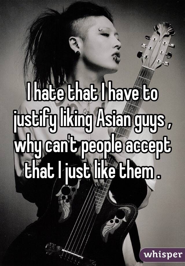 I hate that I have to justify liking Asian guys , why can't people accept that I just like them .