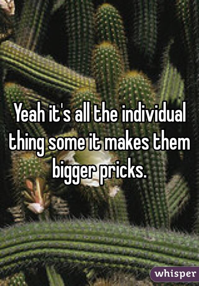 Yeah it's all the individual thing some it makes them bigger pricks. 