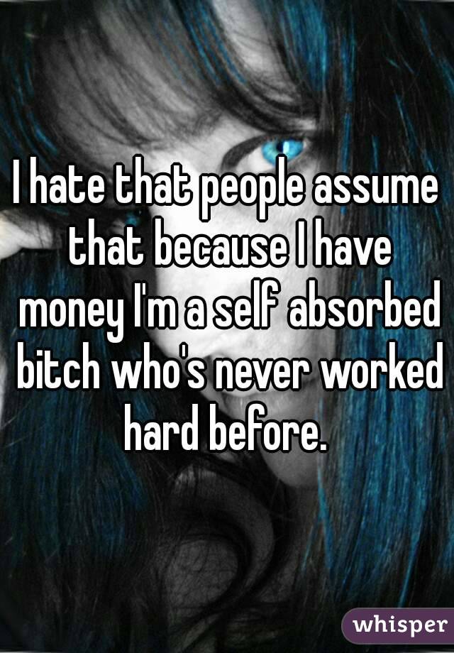 I hate that people assume that because I have money I'm a self absorbed bitch who's never worked hard before. 