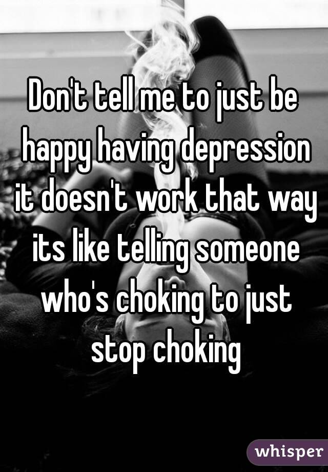 Don't tell me to just be happy having depression it doesn't work that way its like telling someone who's choking to just stop choking