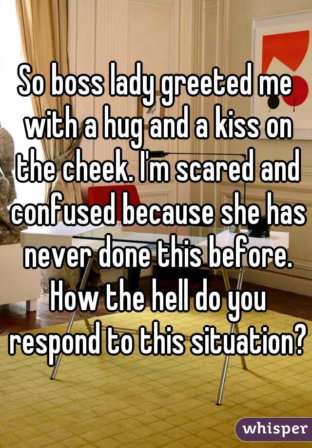 So boss lady greeted me with a hug and a kiss on the cheek. I'm scared and confused because she has never done this before. How the hell do you respond to this situation?