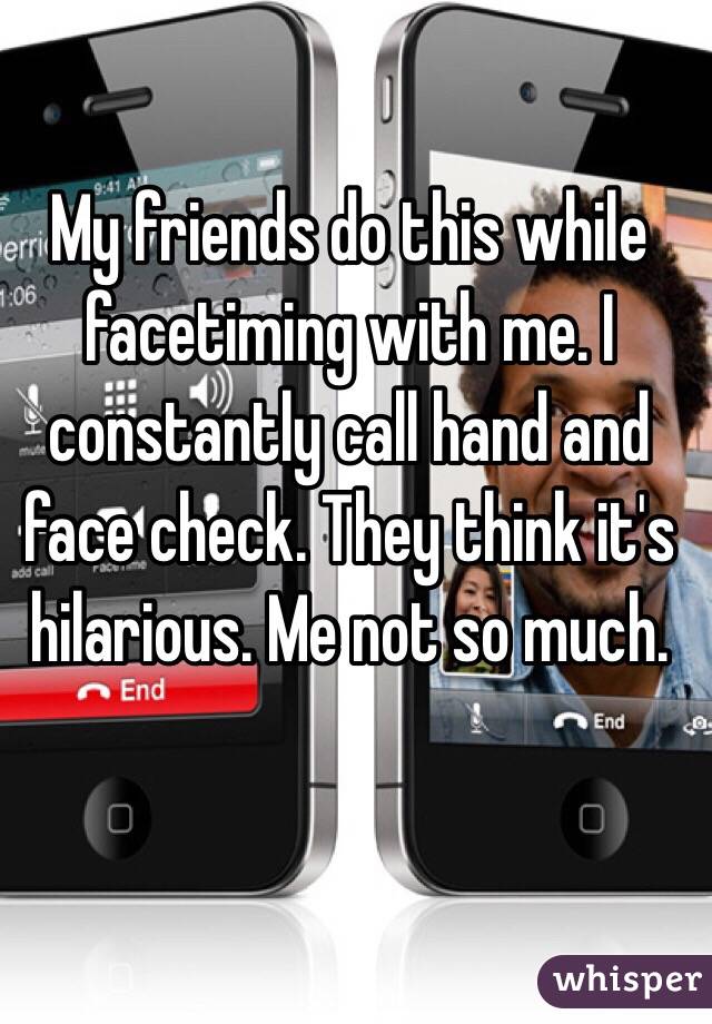 My friends do this while facetiming with me. I constantly call hand and face check. They think it's hilarious. Me not so much. 