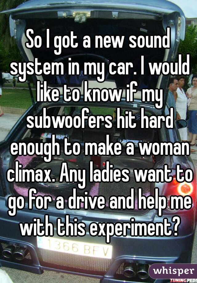 So I got a new sound system in my car. I would like to know if my subwoofers hit hard enough to make a woman climax. Any ladies want to go for a drive and help me with this experiment?