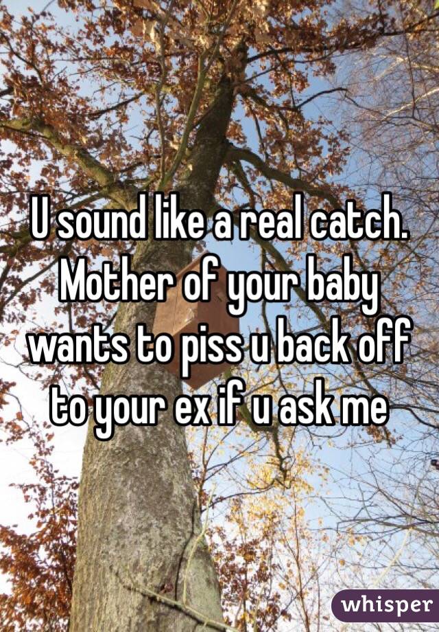 U sound like a real catch. Mother of your baby wants to piss u back off to your ex if u ask me 