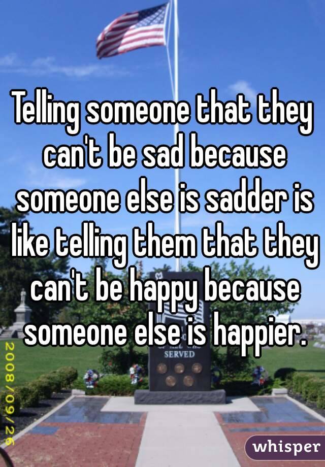 Telling someone that they can't be sad because someone else is sadder is like telling them that they can't be happy because someone else is happier.