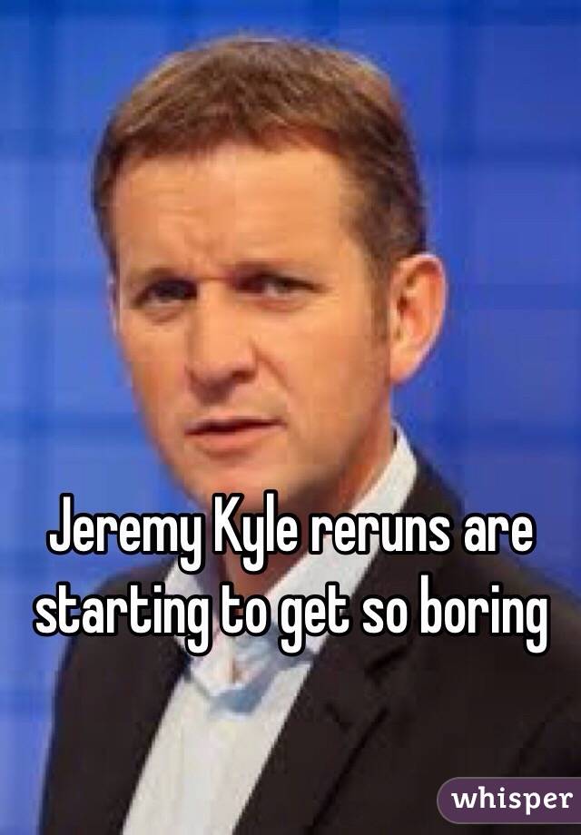 Jeremy Kyle reruns are starting to get so boring