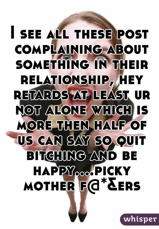 I see all these post complaining about something in their relationship, hey retards at least ur not alone which is more then half of us can say so quit bitching and be happy....picky mother f@*&ers