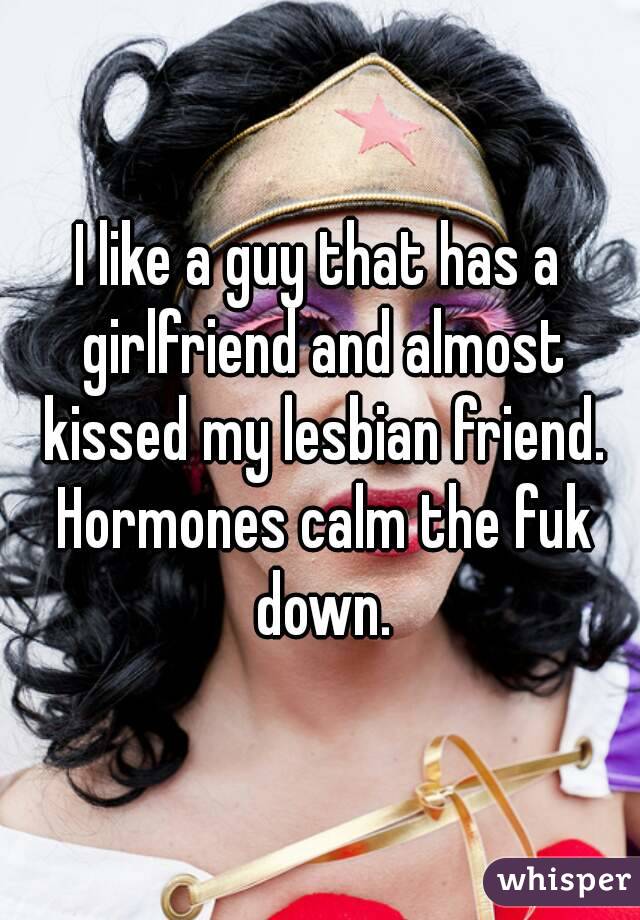 I like a guy that has a girlfriend and almost kissed my lesbian friend. Hormones calm the fuk down.