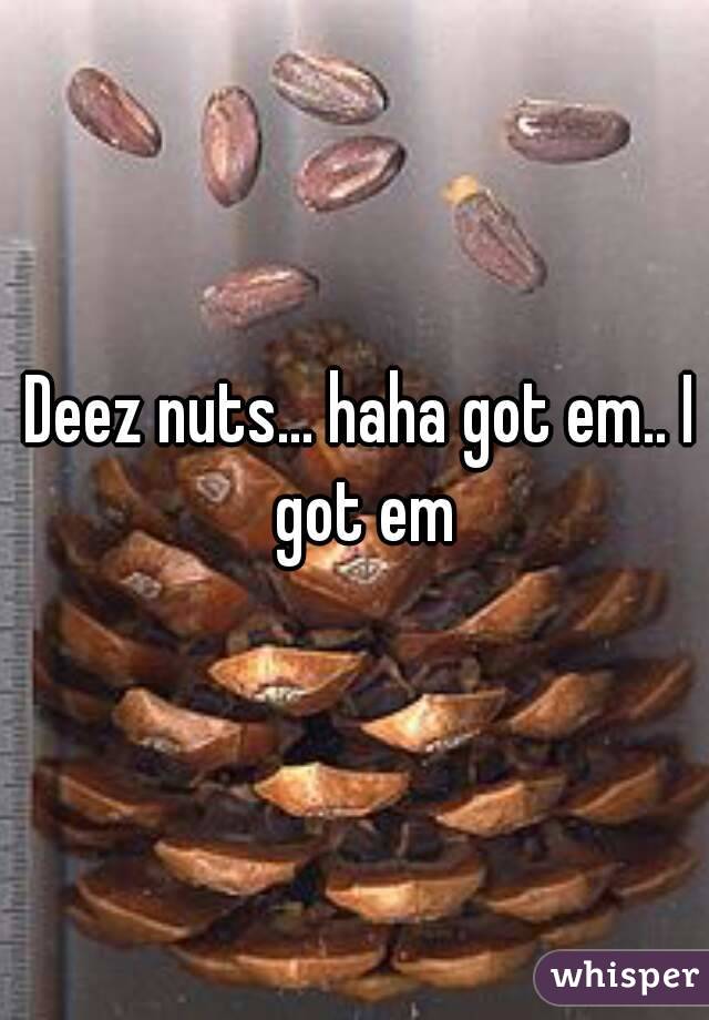 Deez nuts... haha got em.. I got em
