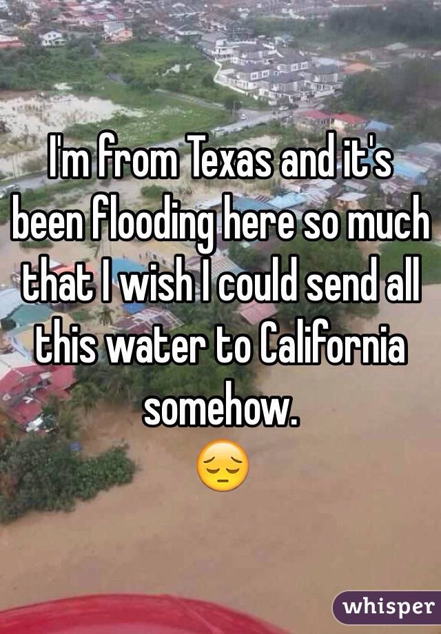 I'm from Texas and it's been flooding here so much that I wish I could send all this water to California somehow.
😔