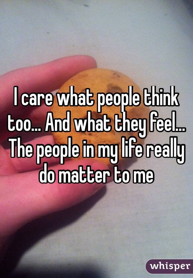I care what people think too... And what they feel... The people in my life really do matter to me
