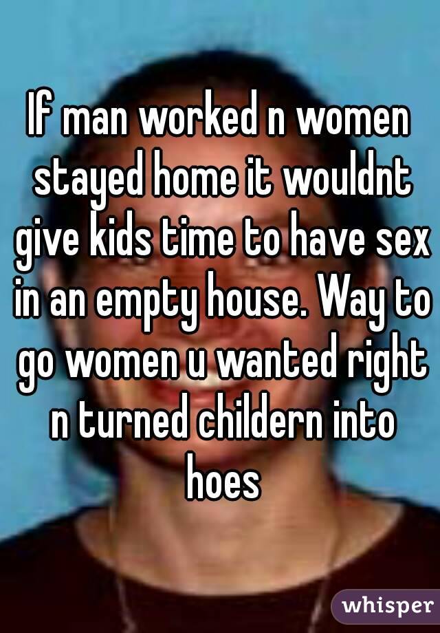 If man worked n women stayed home it wouldnt give kids time to have sex in an empty house. Way to go women u wanted right n turned childern into hoes