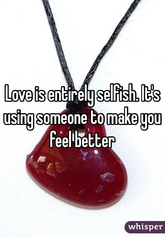 Love is entirely selfish. It's using someone to make you feel better