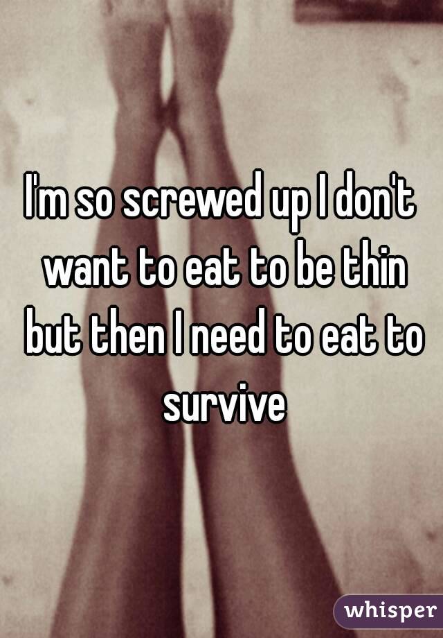 I'm so screwed up I don't want to eat to be thin but then I need to eat to survive