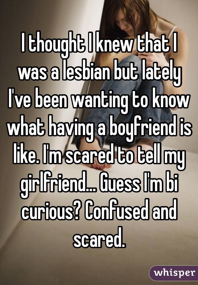 I thought I knew that I was a lesbian but lately I've been wanting to know what having a boyfriend is like. I'm scared to tell my girlfriend... Guess I'm bi curious? Confused and scared. 