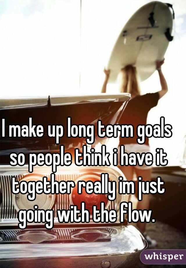 I make up long term goals so people think i have it together really im just going with the flow. 