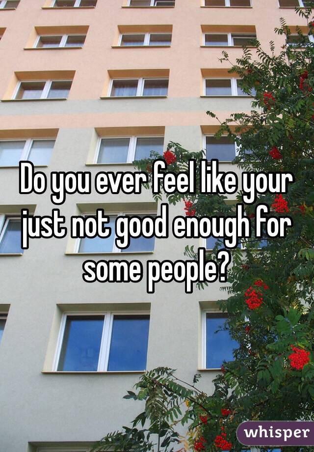 Do you ever feel like your just not good enough for some people?