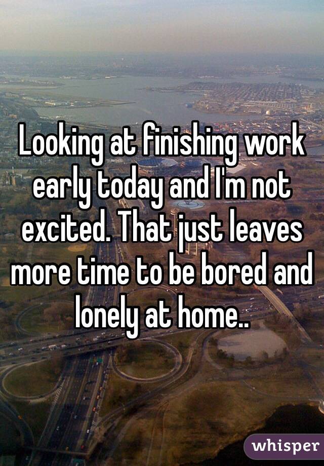 Looking at finishing work early today and I'm not excited. That just leaves more time to be bored and lonely at home.. 