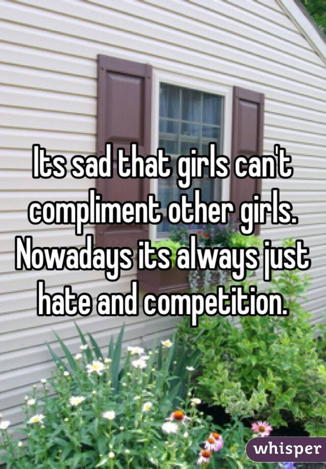 Its sad that girls can't compliment other girls. Nowadays its always just hate and competition. 