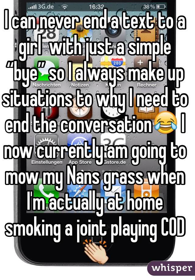 I can never end a text to a girl  with just a simple “bye” so I always make up situations to why I need to end the conversation😂 I now currently am going to mow my Nans grass when  I'm actually at home smoking a joint playing COD 👏 