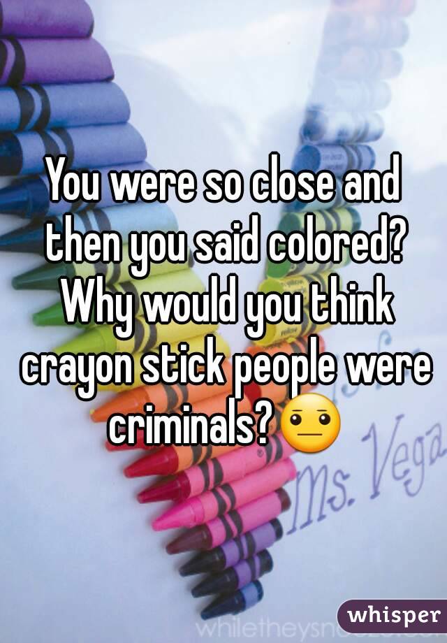 You were so close and then you said colored? Why would you think crayon stick people were criminals?😐