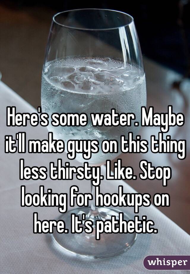 Here's some water. Maybe it'll make guys on this thing less thirsty. Like. Stop looking for hookups on here. It's pathetic. 