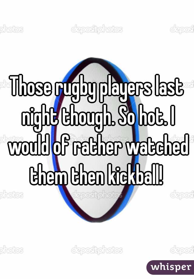 Those rugby players last night though. So hot. I would of rather watched them then kickball! 