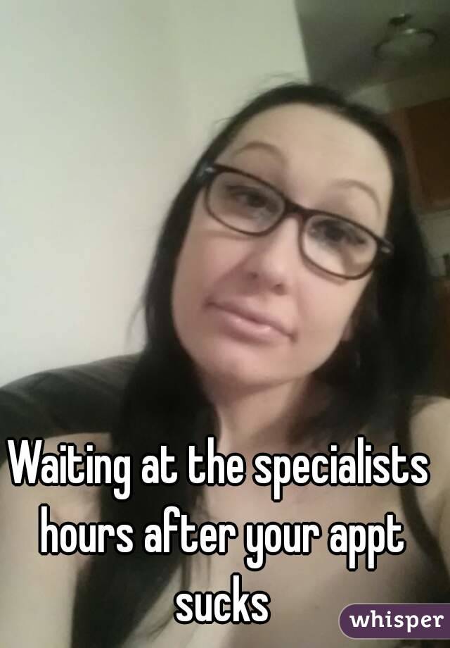 Waiting at the specialists hours after your appt sucks