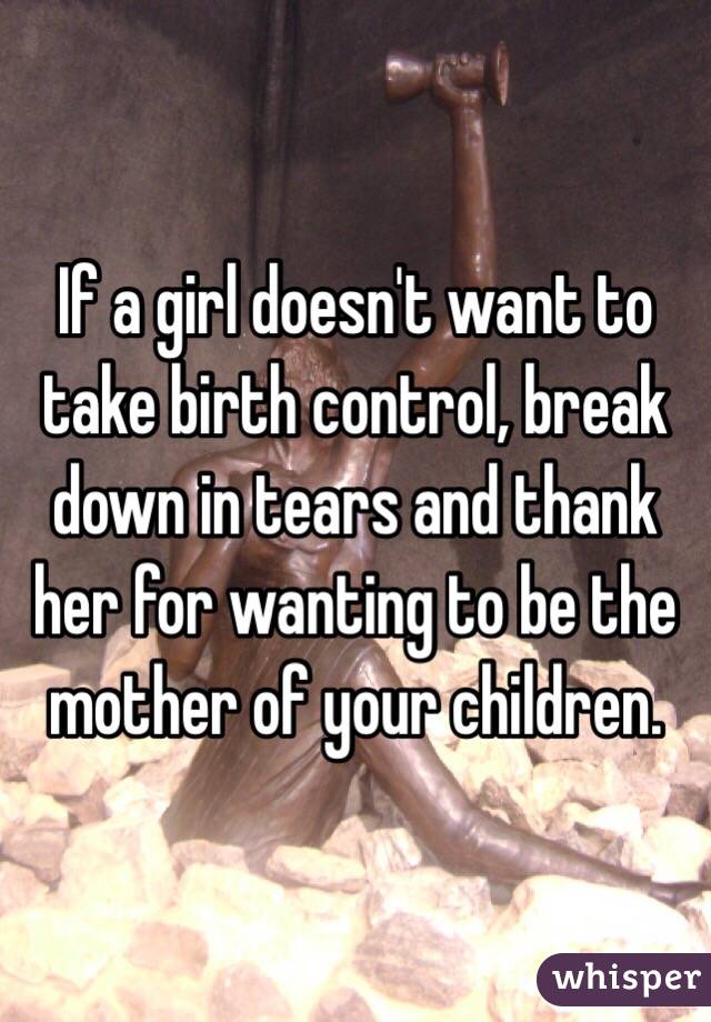 If a girl doesn't want to take birth control, break down in tears and thank her for wanting to be the mother of your children.