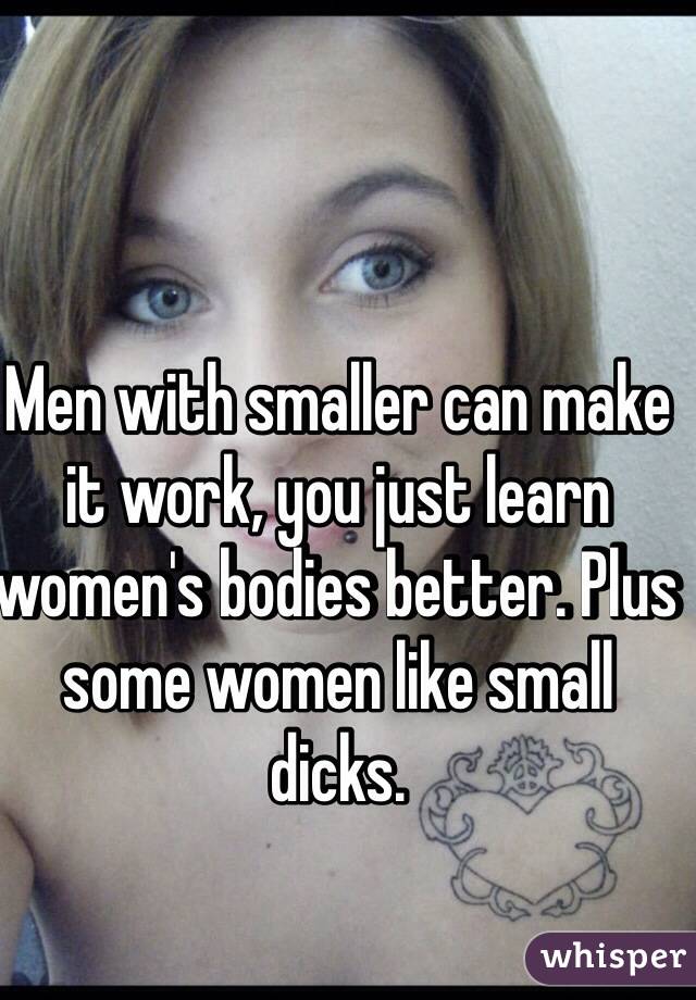 Men with smaller can make it work, you just learn women's bodies better. Plus some women like small dicks.