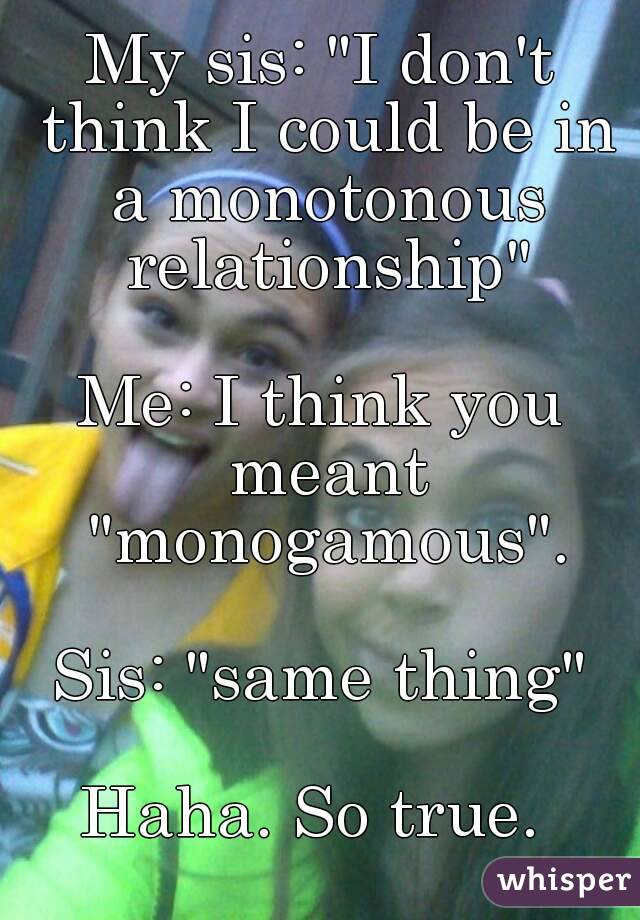 My sis: "I don't think I could be in a monotonous relationship"

Me: I think you meant "monogamous".

Sis: "same thing"

Haha. So true. 
