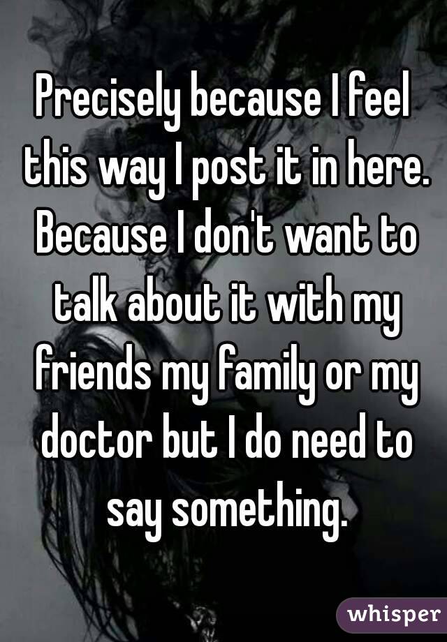 Precisely because I feel this way I post it in here. Because I don't want to talk about it with my friends my family or my doctor but I do need to say something.