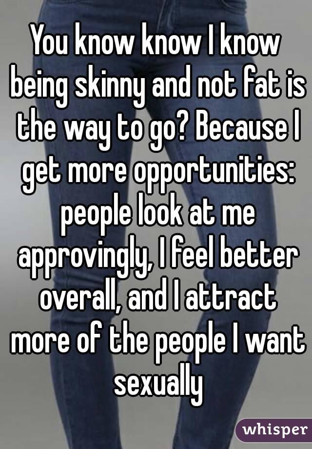 You know know I know being skinny and not fat is the way to go? Because I get more opportunities: people look at me approvingly, I feel better overall, and I attract more of the people I want sexually