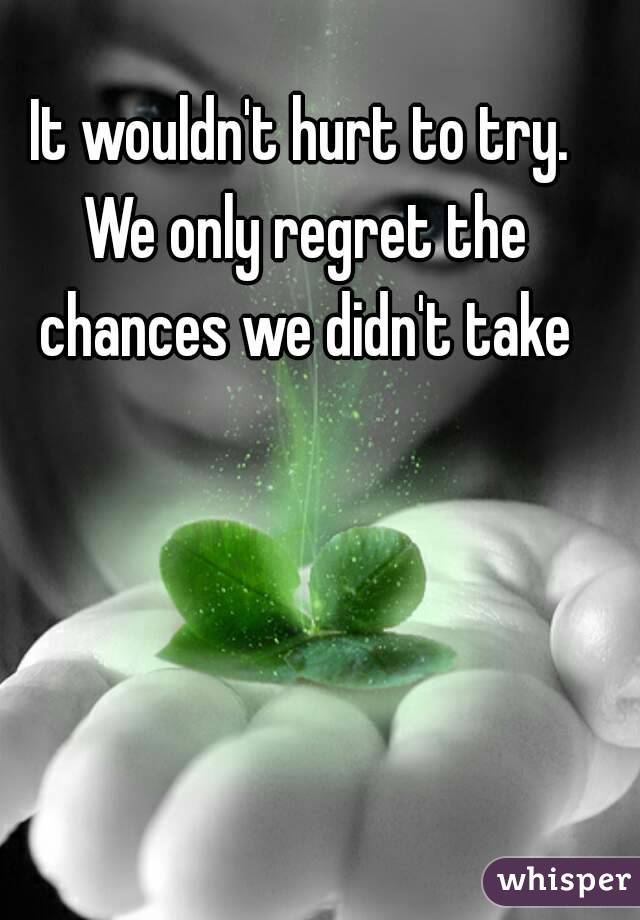 It wouldn't hurt to try. We only regret the chances we didn't take
