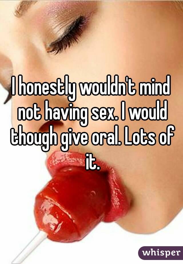 I honestly wouldn't mind not having sex. I would though give oral. Lots of it.