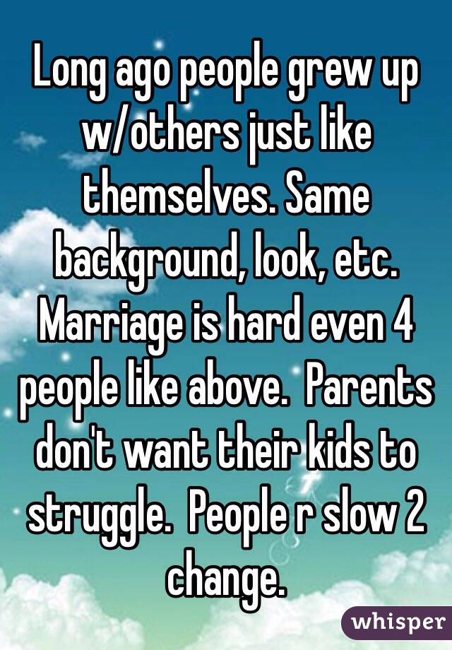 Long ago people grew up w/others just like themselves. Same background, look, etc. Marriage is hard even 4 people like above.  Parents don't want their kids to struggle.  People r slow 2 change.  