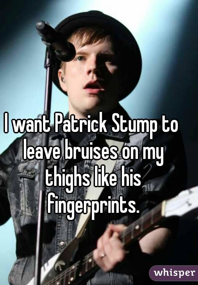 I want Patrick Stump to leave bruises on my thighs like his fingerprints.