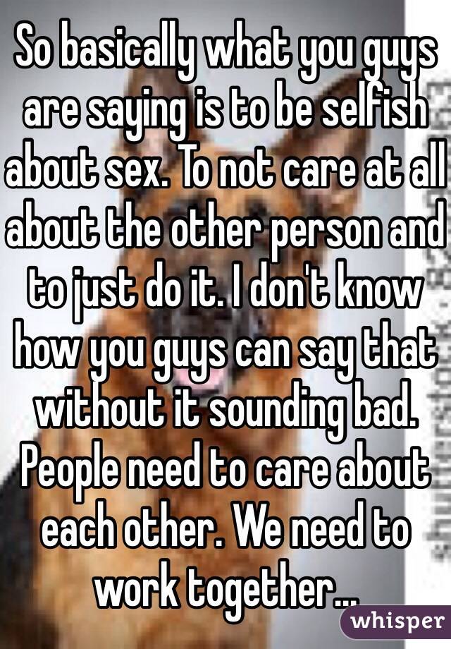 So basically what you guys are saying is to be selfish about sex. To not care at all about the other person and to just do it. I don't know how you guys can say that without it sounding bad. People need to care about each other. We need to work together...