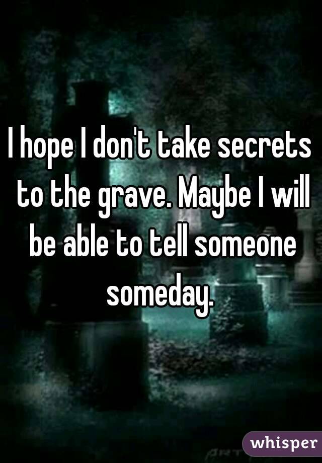 I hope I don't take secrets to the grave. Maybe I will be able to tell someone someday. 