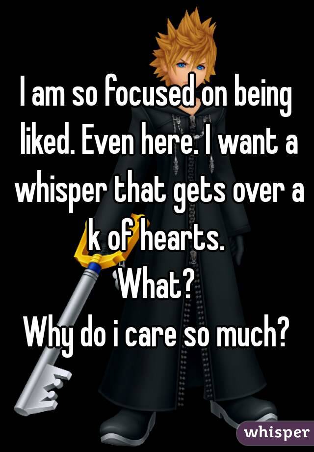 I am so focused on being liked. Even here. I want a whisper that gets over a k of hearts. 
What?
Why do i care so much?
