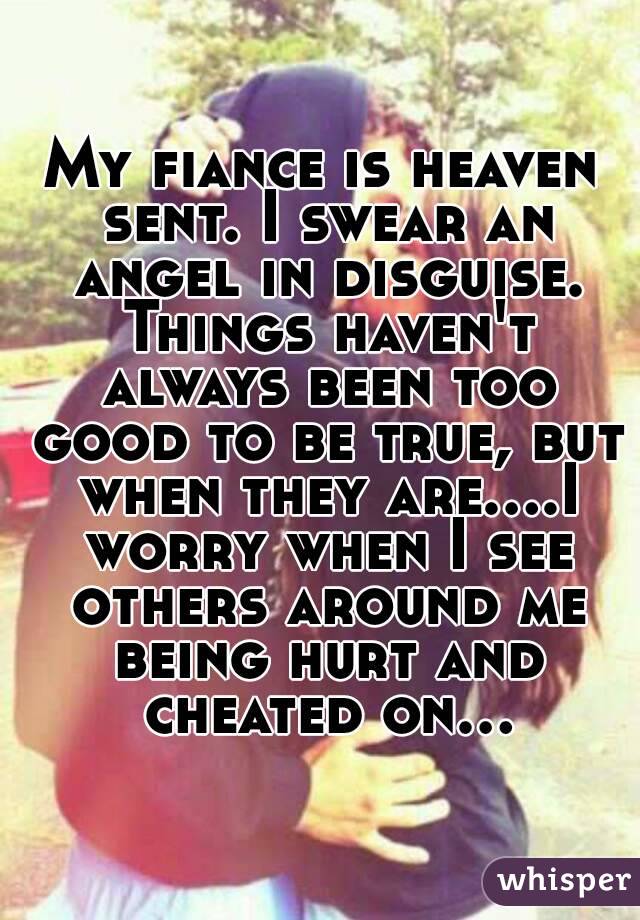 My fiance is heaven sent. I swear an angel in disguise. Things haven't always been too good to be true, but when they are....I worry when I see others around me being hurt and cheated on...