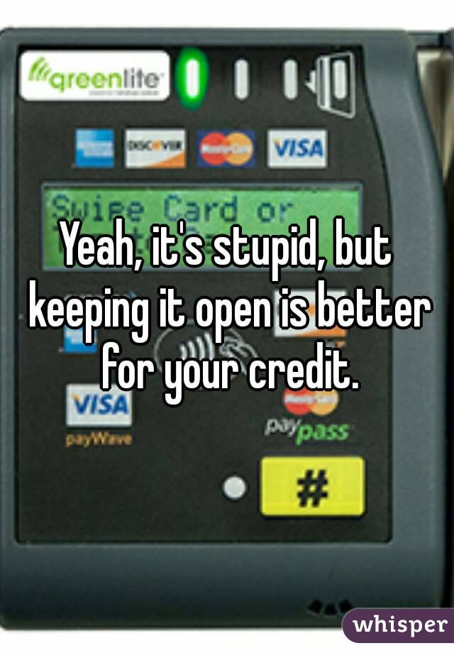 Yeah, it's stupid, but keeping it open is better for your credit.