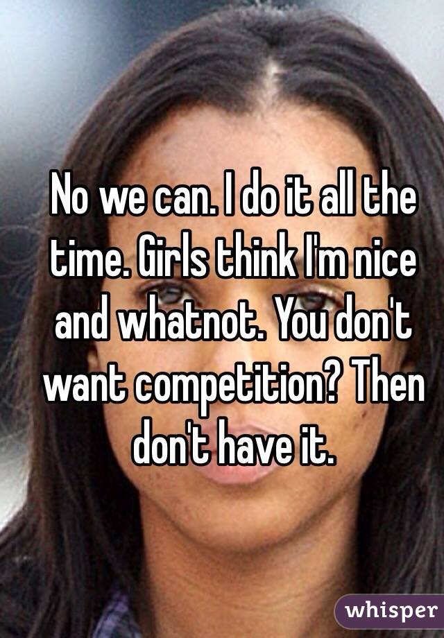 No we can. I do it all the time. Girls think I'm nice and whatnot. You don't want competition? Then don't have it.
