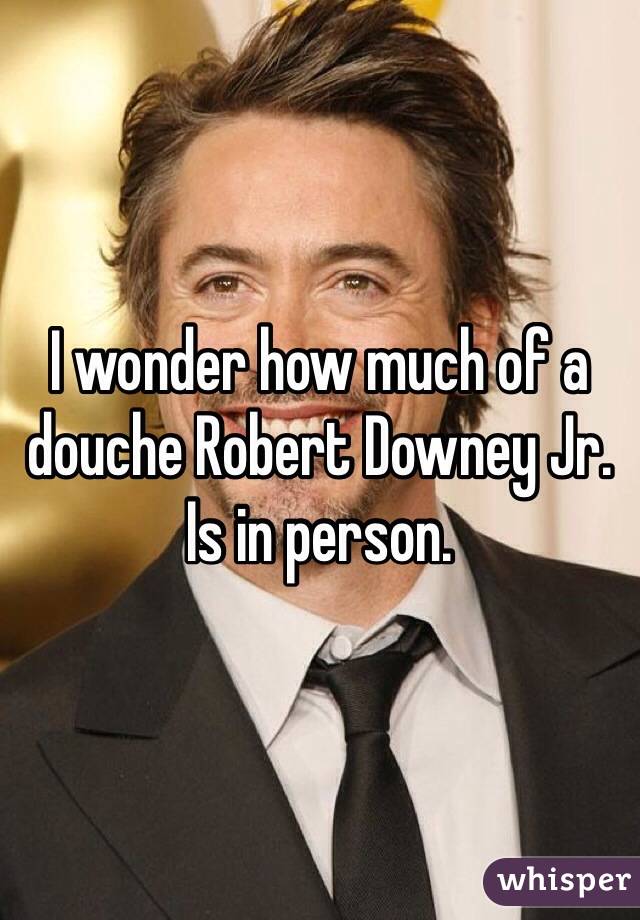 I wonder how much of a douche Robert Downey Jr. Is in person.