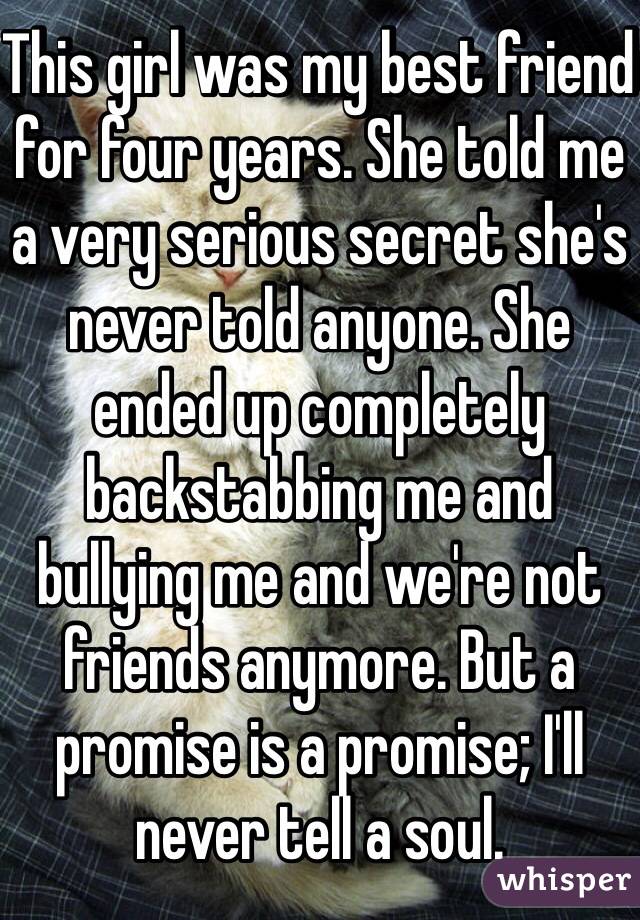 This girl was my best friend for four years. She told me a very serious secret she's never told anyone. She ended up completely backstabbing me and bullying me and we're not friends anymore. But a promise is a promise; I'll never tell a soul. 