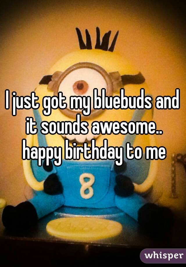 I just got my bluebuds and it sounds awesome.. happy birthday to me