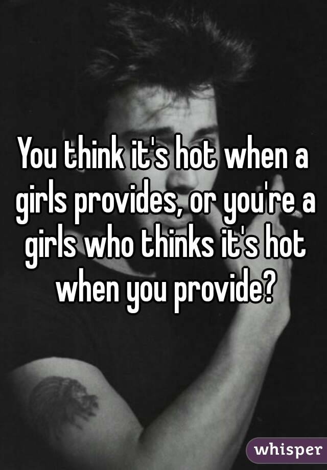 You think it's hot when a girls provides, or you're a girls who thinks it's hot when you provide?