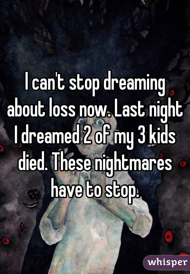 I can't stop dreaming about loss now. Last night I dreamed 2 of my 3 kids died. These nightmares have to stop. 