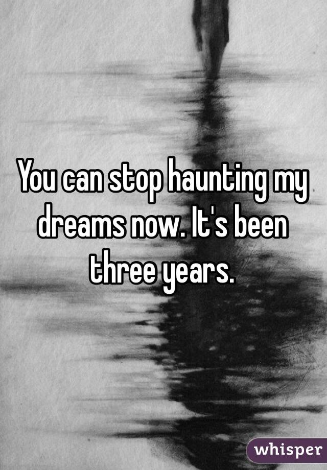 You can stop haunting my dreams now. It's been three years.