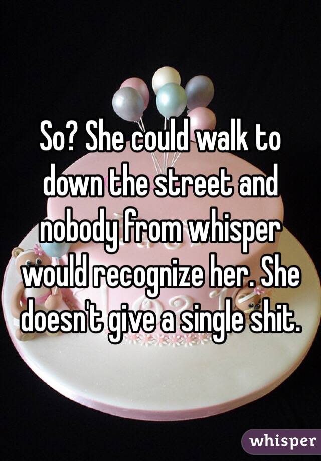 So? She could walk to down the street and nobody from whisper would recognize her. She doesn't give a single shit. 